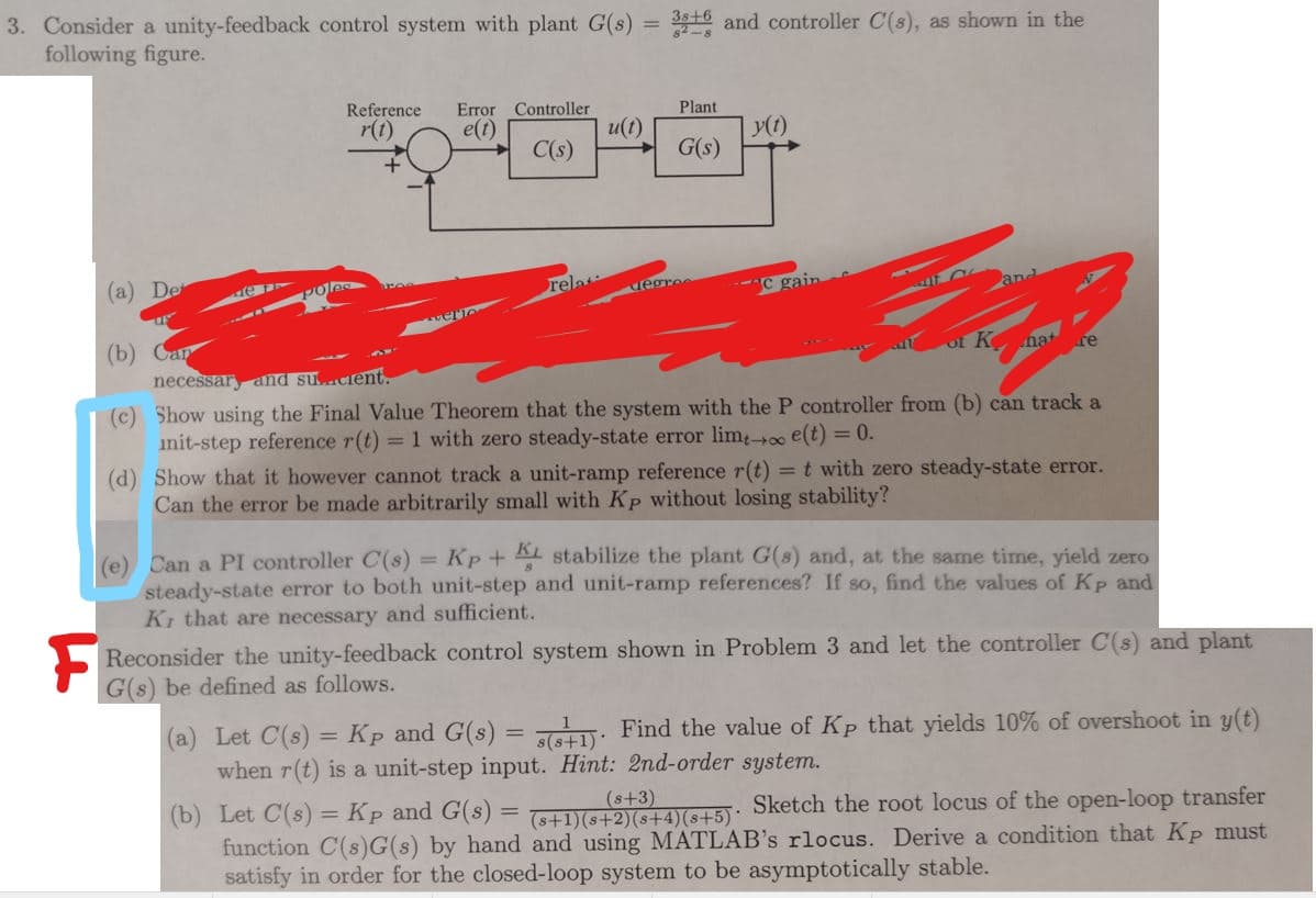 3. Consider a unity-feedback control system with plant G(s)
following figure.
316 and controller C(s), as shown in the
%3D
Reference
Error Controller
Plant
r(t)
e(t)
u(t)
y(1)
C(s)
G(s)
(a) De
Poles
rela
iegre
-C gain
and
(b) Саp
necessar and sucient.
of K nat re
(c) Show using the Final Value Theorem that the system with the P controller from (b) can track a
init-step reference r(t) = 1 with zero steady-state error lim-oo e(t) = 0.
(d) Show that it however cannot track a unit-ramp reference r(t) =t with zero steady-state error.
Can the error be made arbitrarily small with Kp without losing stability?
(e) Can a PI controller C(s) = Kp + AL stabilize the plant G(8) and, at the same time, yield zero
steady-state error to both unit-step and unit-ramp references? If so, find the values of Kp and
Ki that are necessary and sufficient.
Reconsider the unity-feedback control system shown in Problem 3 and let the controller C(s) and plant
G(s) be defined as follows.
(a) Let C(s) = Kp and G(s) = : Find the value of Kp that yields 10% of overshoot in y(t)
when r(t) is a unit-step input. Hint: 2nd-order system.
(s+3)
(b) Let C(s) = Kp and G(s) = S+21ASL5): Sketch the root locus of the open-loop transfer
function C(s)G(s) by hand and using MATLAB's rlocus. Derive a condition that Kp must
satisfy in order for the closed-loop system to be asymptotically stable.
%3D
