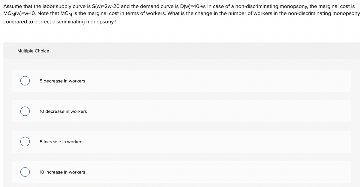 Assume that the labor supply curve is S(w)=2w-20 and the demand curve is D(w)=40-w. In case of a non-discriminating monopsony, the marginal cost is
MCN(W)=w-10. Note that MCN is the marginal cost in terms of workers. What is the change in the number of workers in the non-discriminating monopsony
compared to perfect discriminating monopsony?
Multiple Choice
O
O
5 decrease in workers
10 decrease in workers
5 increase in workers
10 increase in workers