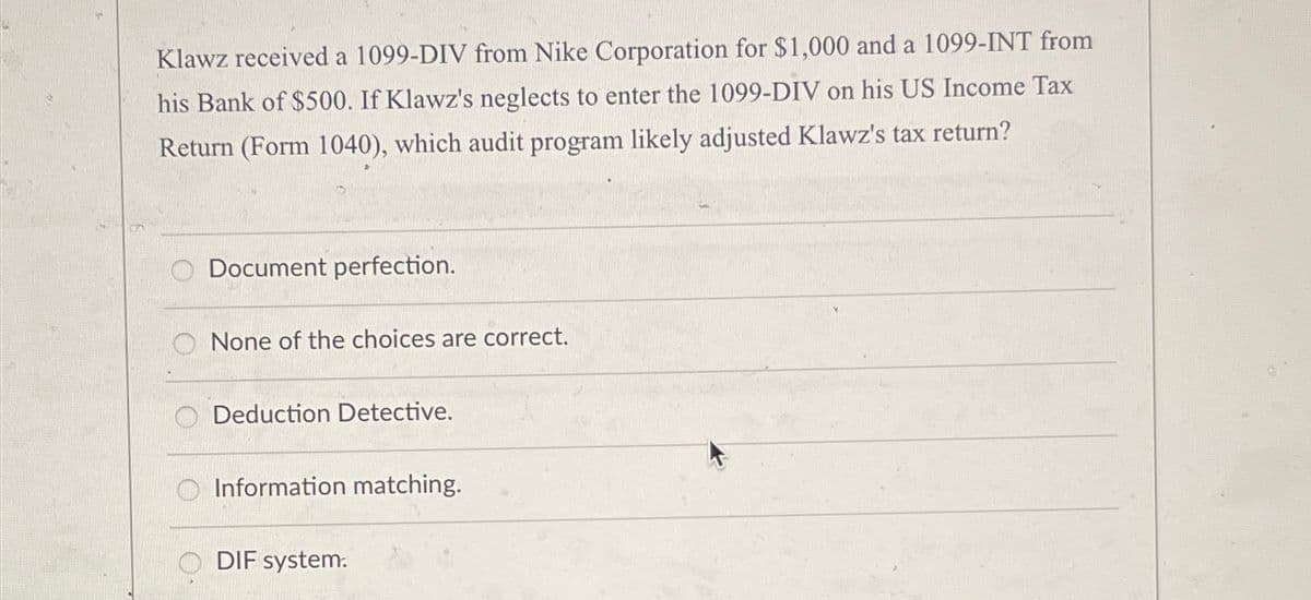 Klawz received a 1099-DIV from Nike Corporation for $1,000 and a 1099-INT from
his Bank of $500. If Klawz's neglects to enter the 1099-DIV on his US Income Tax
Return (Form 1040), which audit program likely adjusted Klawz's tax return?
Document perfection.
None of the choices are correct.
Deduction Detective.
Information matching.
DIF system.