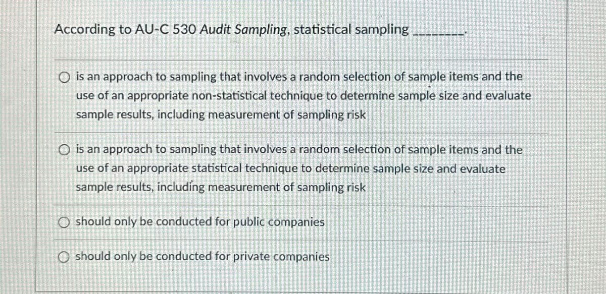 According to AU-C 530 Audit Sampling, statistical sampling
O is an approach to sampling that involves a random selection of sample items and the
use of an appropriate non-statistical technique to determine sample size and evaluate
sample results, including measurement of sampling risk
O is an approach to sampling that involves a random selection of sample items and the
use of an appropriate statistical technique to determine sample size and evaluate
sample results, including measurement of sampling risk
O should only be conducted for public companies
O should only be conducted for private companies