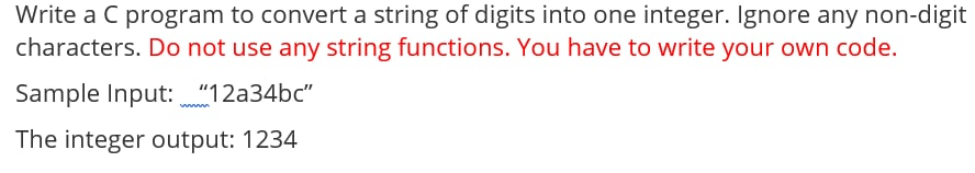 Write a C program to convert a string of digits into one integer. Ignore any non-digit
characters. Do not use any string functions. You have to write your own code.
Sample Input: "12a34bc"
The integer output: 1234
