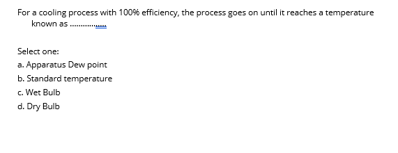 For a cooling process with 100% efficiency, the process goes on until it reaches a temperature
known as ..
Select one:
a. Apparatus Dew point
b. Standard temperature
c. Wet Bulb
d. Dry Bulb
