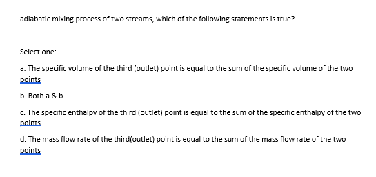 adiabatic mixing process of two streams, which of the following statements is true?
Select one:
a. The specific volume of the third (outlet) point is equal to the sum of the specific volume of the two
points
b. Both a & b
c. The specific enthalpy of the third (outlet) point is equal to the sum of the specific enthalpy of the two
points
d. The mass flow rate of the third(outlet) point is equal to the sum of the mass flow rate of the two
points
