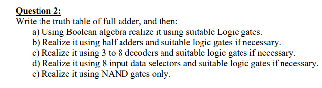 Question 2:
Write the truth table of full adder, and then:
a) Using Boolean algebra realize it using suitable Logic gates.
b) Realize it using half adders and suitable logic gates if necessary.
c) Realize it using 3 to 8 decoders and suitable logic gates if necessary.
d) Realize it using 8 input data selectors and suitable logic gates if necessary.
e) Realize it using NAND gates only.
