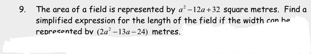 The area of a field is represented by a' – 12a+32 square metres. Find a
simplified expression for the length of the field if the width can be
represented by (2a² – 13a –24) metres.
9.
