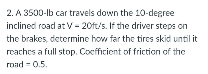 2. A 3500-lb car travels down the 10-degree
inclined road at V = 20ft/s. If the driver steps on
the brakes, determine how far the tires skid until it
reaches a full stop. Coefficient of friction of the
road = 0.5.
