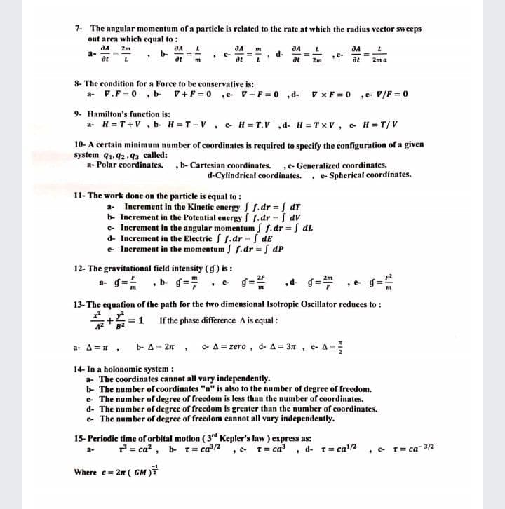 7- The angular momentum of a particle is related to the rate at which the radius vector sweeps
out area which equal to :
aA
a-
at
2m
b-
at
C-
at
d-
at
,e-
2m
2m a
8- The condition for a Force to be conservative is:
a- V.F = 0 , b V+F = 0 ,e v-F = 0 , d-
V XF = 0
,e- V/F = 0
9- Hamilton's function is:
a- H =T+V , b- H =T-V, e H = T.V ,d- H = Tx V, e H= T/V
10- A certain minimum number of coordinates is required to specify the configuration of a given
system q1,92.93 called:
a- Polar coordinates. ,b- Cartesian coordinates. ,c- Generalized coordinates.
d-Cylindrical coordinates.
e- Spherical coordinates.
11- The work done on the particle is equal to :
a- Increment in the Kinetic energy S f.dr f dT
b- Increment in the Potential energy S f.dr f dV
e Increment in the angular momentum S f.dr = S dL
d- Increment in the Electric S f. dr = S dE
e Increment in the momentum S f.dr = S dP
12- The gravitational field intensity (g) is :
„d- g=
C-
13-The equation of the path for the two dimensional Isotropic Oscillator reduces to :
+=1 If the phase difference A is equal :
a- A =1,
b- A = 2n, c- A = zero, d- A = 3n , e- A=
14- In a holonomic system :
a- The coordinates cannot all vary independently.
b The number of coordinates "n" is also to the number of degree of freedom.
e- The number of degree of freedom is less than the number of coordinates.
d- The number of degree of freedom is greater than the number of coordinates.
e The number of degree of freedom cannot all vary independently.
15- Periodic time of orbital motion ( 3rd Kepler's law ) express as:
7= ca? , b- t = ca/2
, - T= ca
d- T= ca/2
• e T= ca 3/2
a-
Where c= 2n ( GM
