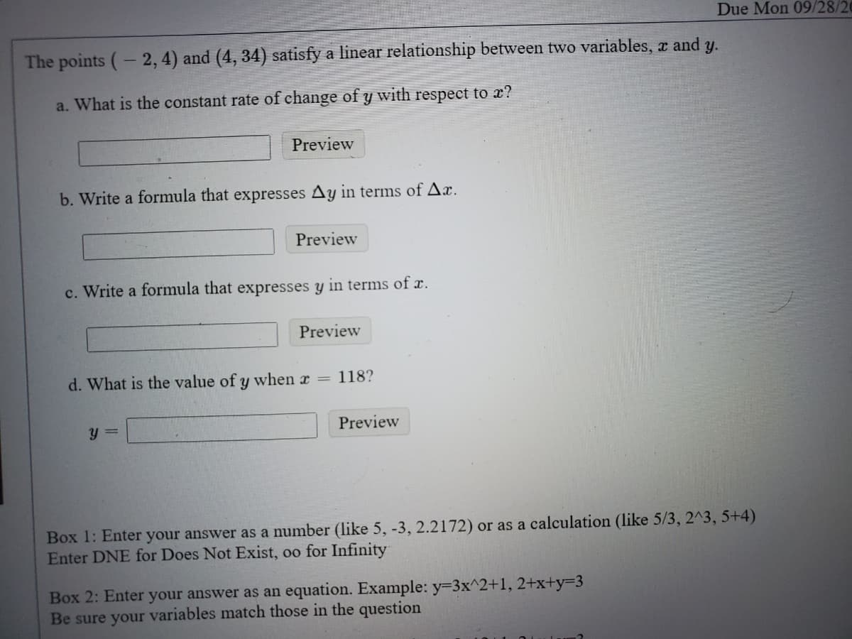 The points (- 2, 4) and (4, 34) satisfy a linear relationship between two variables, x and
y.
a. What is the constant rate of change of y with respect to x?
Preview
b. Write a formula that expresses Ay in terms of Ax.
Preview
c. Write a formula that expresses y in terms of r.
Preview
d. What is the value of y when r =
118?
y =
Preview
