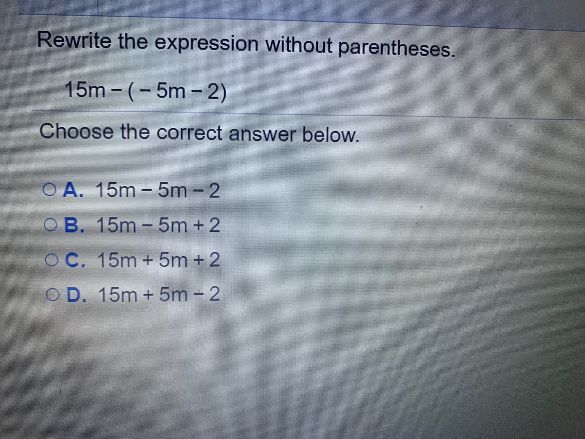 Rewrite the expression without parentheses.
15m -(-5m - 2)
Choose the correct answer below.
O A. 15m - 5m - 2
O B. 15m - 5m + 2
O C. 15m + 5m +2
O D. 15m + 5m - 2
