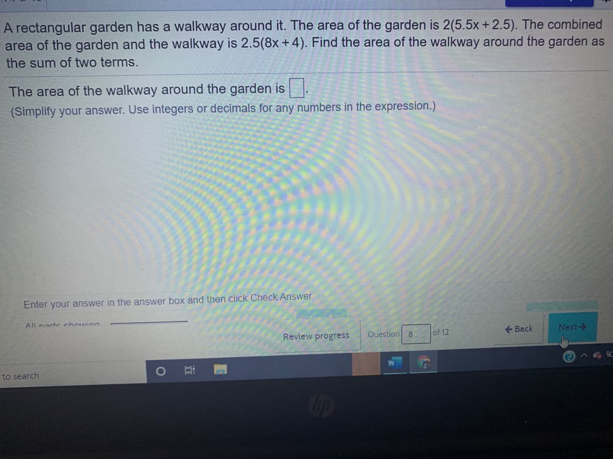 A rectangular garden has a walkway around it. The area of the garden is 2(5.5x + 2.5). The combined
area of the garden and the walkway is 2.5(8x +4). Find the area of the walkway around the garden as
the sum of two terms.
The area of the walkway around the garden is.
(Simplify your answer. Use integers or decimals for any numbers in the expression.)
Enter your answer in the answer box and then click Check Answer.
All narte chowings
+ Back
Next->
Review progress
Question 8
of 12
to search
ip
立
