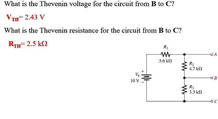 What is the Thevenin voltage for the circuit from B to C?
VтH 2.43 V
What is the Thevenin resistance for the circuit from B to C?
RTH 2.5 k2
RI
5.6 kl
R2
4.7 k2
Vs
10 V
R3
3.3 k2
