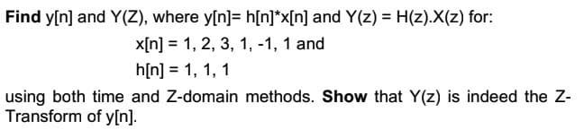 Find y[n] and Y(Z), where y[n] = h[n]*x[n] and Y(z) = H(z).X(z) for:
x[n] 1, 2, 3, 1, -1, 1 and
h[n] = 1, 1, 1
using both time and Z-domain methods. Show that Y(z) is indeed the Z-
Transform of y[n].