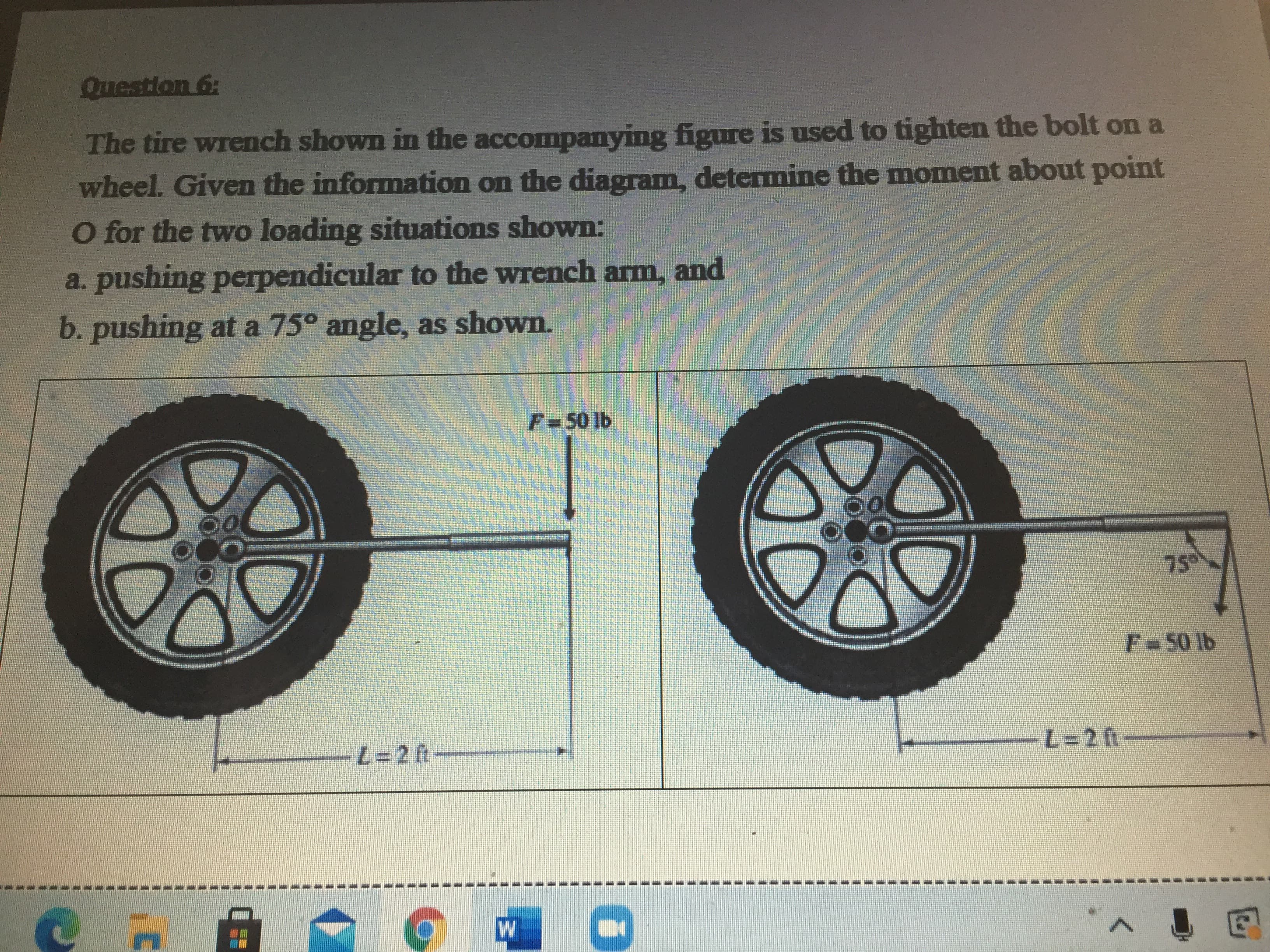 The tire wrench shown in the accompanying figure is used to tighten the bolt on a
wheel. Given the information on the diagram, determine the moment about point
O for the two loading situations shown:
a. pushing perpendicular to the wrench arm, and
b. pushing at a 75° angle, as shown.
