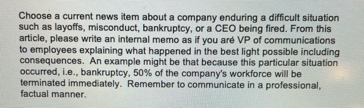 Choose a current news item about a company enduring a difficult situation
such as layoffs, misconduct, bankruptcy, or a CEO being fired. From this
article, please write an internal memo as if you aré VP of communications
to employees explaining what happened in the best light possible including
consequences. An example might be that because this particular situation
occurred, i.e., bankruptcy, 50% of the company's workforce will be
terminated immediately. Remember to communicate in a professional,
factual manner.
