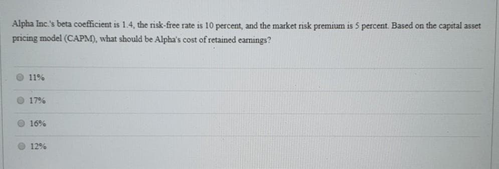 Alpha Inc.'s beta coefficient is 1.4, the risk-free rate is 10 percent, and the market risk premium is 5 percent. Based on the capital asset
pricing model (CAPM), what should be Alpha's cost of retained earnings?
11%
17%
16%
12%