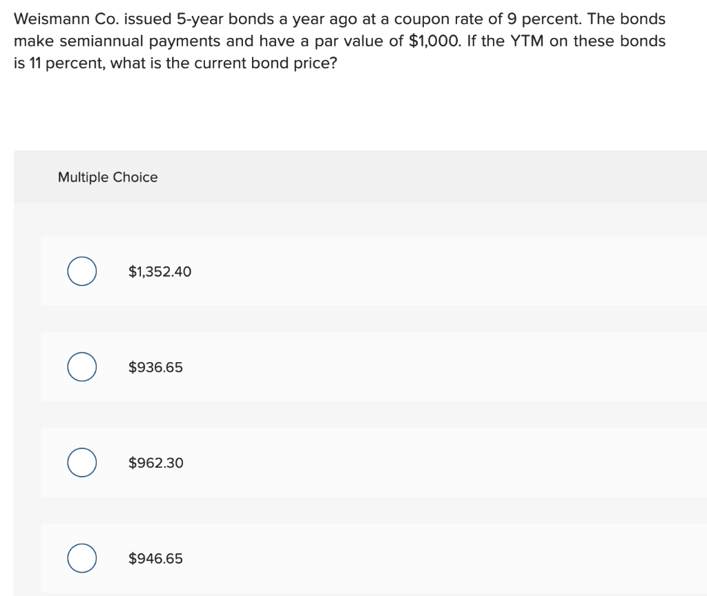 Weismann Co. issued 5-year bonds a year ago at a coupon rate of 9 percent. The bonds
make semiannual payments and have a par value of $1,000. If the YTM on these bonds
is 11 percent, what is the current bond price?
Multiple Choice
O
O
$1,352.40
$936.65
$962.30
$946.65