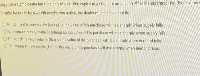 Suppose a stamp dealer buys the only two existing copies of a stamp at an auction. After the purchase, the dealer goes
In order for this to be a wealth-maximizing action, the dealer must believe that the
OA. demand is very elastic (steep) so the value of his purchase will rise sharply when supply falls
OB. demand is very inelastic (steep) so the value of his purchase will rise sharply when supply falls
OC. supply is very inelastic (flat) so the value of his purchase will rise sharply when demand falls.
OD. supply is very elastic (flat) so the value of his purchase will rise sharply when demand rises.