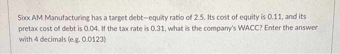 Sixx AM Manufacturing has a target debt-equity ratio of 2.5. Its cost of equity is 0.11, and its
pretax cost of debt is 0.04. If the tax rate is 0.31, what is the company's WACC? Enter the answer
with 4 decimals (e.g. 0.0123)