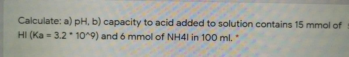 Calculate: a) pH, b) capacity to acid added to solution contains 15 mmol of
HI (Ka = 3.2 * 10^9) and 6 mmol of NH4I in 100 ml.
%3D
