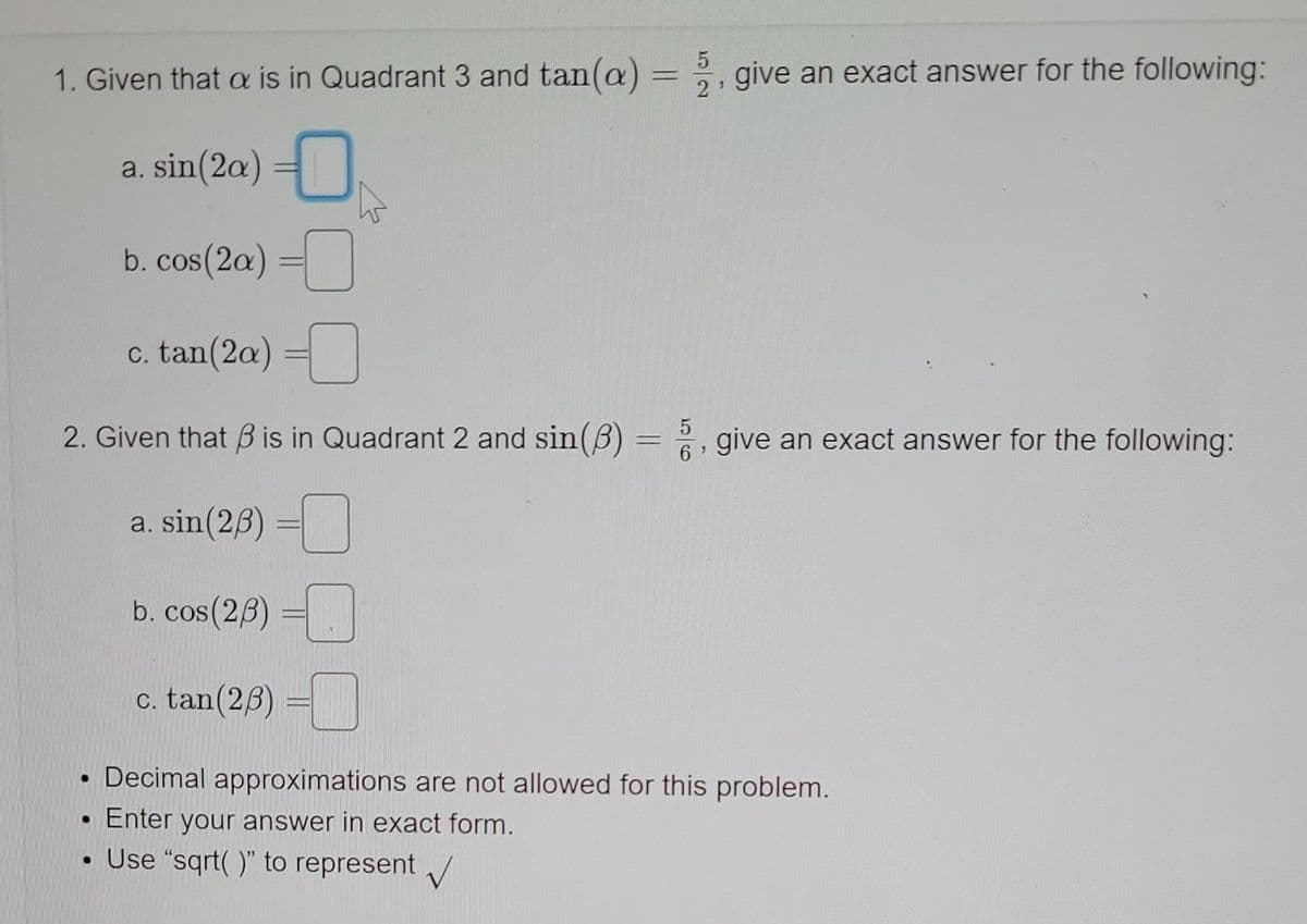 1. Given that a is in Quadrant 3 and tan(a)
2, give an exact answer for the following:
a. sin(2a) =|
b. cos(2a)
c. tan(2a) =
2. Given that B is in Quadrant 2 and sin(B) =, give an exact answer for the following:
%3D
a. sin(26) =
b. cos(23) =.
c. tan(26)
Decimal approximations are not allowed for this problem.
Enter your answer in exact form.
Use "sqrt( )" to represent /
