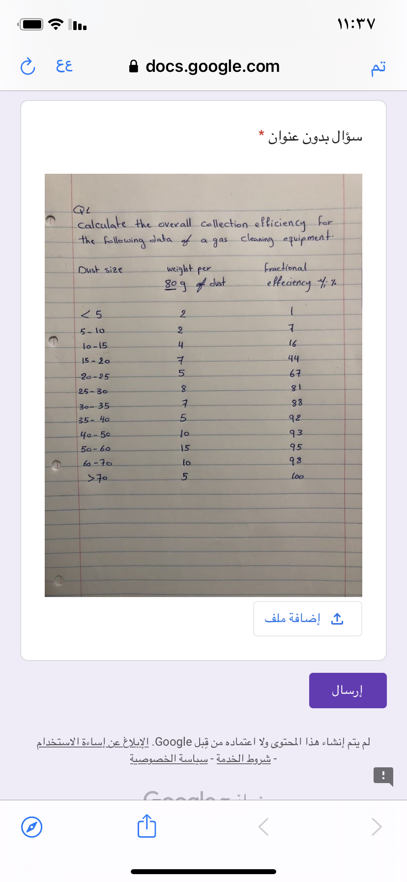 ۱ ۱:۳۷
こ EE
A docs.google.com
سؤال بدون عنوان *
calculate the overall collection efliciency for
data of
the following
a gas cleaning equipment
fractional
weight per
80g f dust
Dust size
efteciency 4 %.
2.
5- 1o
2.
lo-15
16
15 - 20
44
20-25
67
25-30
18
88
98
30- 35
35- 40
5.
40-50
93
50-60
15
95
60-70
lo
98
>70
loo
إضافة ملف
إرسال
لم يتم إنشاء هذا المحتوى ولا اعتماده من قِبل Google. الإبلاغ عن إساءة الاستخدام
- شروط الخدمة - سیاسة الخصوصية
Ganale
