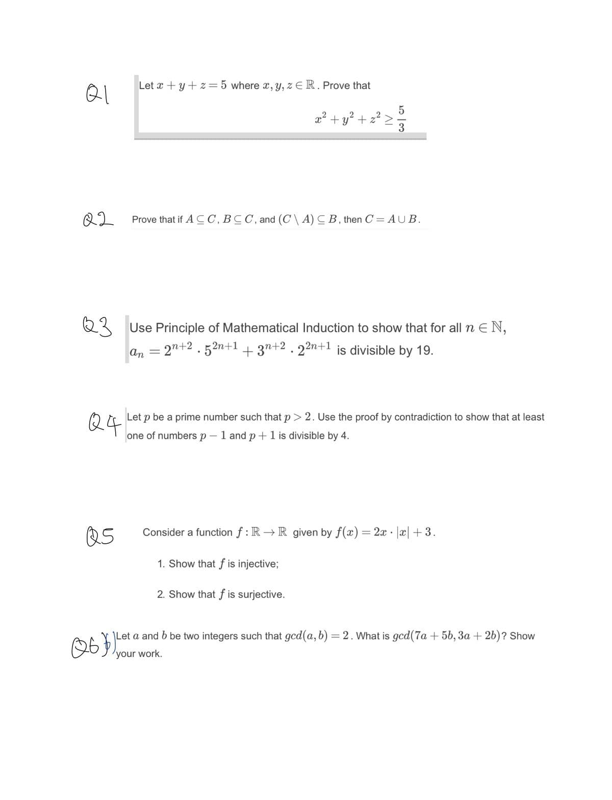 Let x + y + z = 5 where x, y, z E R. Prove that
x² + y? +
3
Q2
Prove that if A C C,BCC, and (C \ A) C B, then C = AUB.
Q3 Use Principle of Mathematical Induction to show that for all n E N,
an = 2"+2 . 52n+1 + 3n+2 . 2²n+1 is divisible by 19.
Q4
Let p be a prime number such that p> 2. Use the proof by contradiction to show that at least
one of numbers p – 1 and p + 1 is divisible by 4.
Consider a function f : R → R given by f(x) = 2x · |x| + 3.
1. Show that f is injective;
2. Show that f is surjective.
|Let a and b be two integers such that gcd(a, b) = 2. What is gcd(7a + 5b, 3a + 2b)? Show
'your work.
