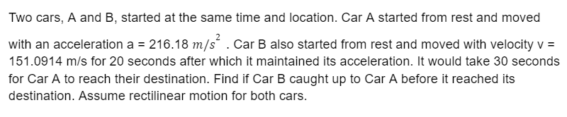 Two cars, A and B, started at the same time and location. Car A started from rest and moved
with an acceleration a = 216.18 m/s . Car B also started from rest and moved with velocity v =
151.0914 m/s for 20 seconds after which it maintained its acceleration. It would take 30 seconds
for Car A to reach their destination. Find if Car B caught up to Car A before it reached its
destination. Assume rectilinear motion for both cars.
