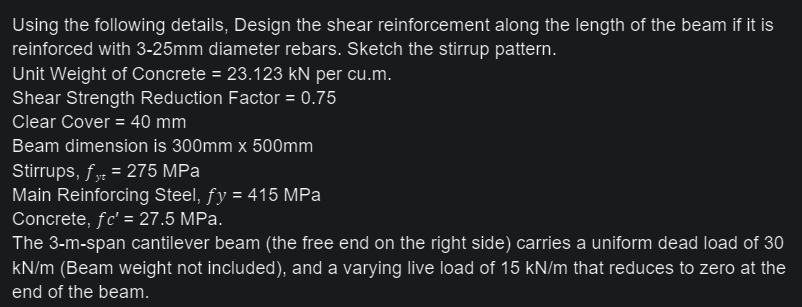 Using the following details, Design the shear reinforcement along the length of the beam if it is
reinforced with 3-25mm diameter rebars. Sketch the stirrup pattern.
Unit Weight of Concrete = 23.123 kN per cu.m.
Shear Strength Reduction Factor = 0.75
Clear Cover = 40 mm
Beam dimension is 300mm x 500mm
Stirrups, fy = 275 MPa
Main Reinforcing Steel, fy = 415 MPa
Concrete, fc' = 27.5 MPa.
The 3-m-span cantilever beam (the free end on the right side) carries a uniform dead load of 30
kN/m (Beam weight not included), and a varying live load of 15 kN/m that reduces to zero at the
end of the beam.
