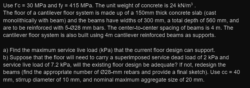 Use f'c = 30 MPa and fy = 415 MPa. The unit weight of concrete is 24 kN/m³ .
The floor of a cantilever floor system is made up of a 150mm thick concrete slab (cast
monolithically with beam) and the beams have widths of 300 mm, a total depth of 560 mm, and
are to be reinforced with 5-Ø28 mm bars. The center-to-center spacing of beams is 4 m. The
cantilever floor system is also built using 4m cantilever reinforced beams as supports.
a) Find the maximum service live load (kPa) that the current floor design can support.
b) Suppose that the floor will need to carry a superimposed service dead load of 2 kPa and
service live load of 7.2 kPa, will the existing floor design be adequate? If not, redesign the
beams (find the appropriate number of Ø28-mm rebars and provide a final sketch). Use cc = 40
mm, stirrup diameter of 10 mm, and nominal maximum aggregate size of 20 mm.
