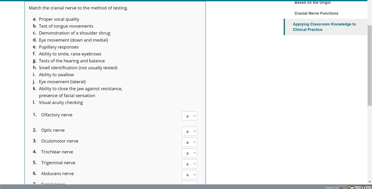 Match the cranial nerve to the method of testing.
a. Proper vocal quality
b. Test of tongue movements
c. Demonstration of a shoulder shrug
d. Eye movement (down and medial)
e. Pupillary responses
f. Ability to smile, raise eyebrows
g. Tests of the hearing and balance
h. Smell identification (not usually tested)
i. Ability to swallow
j. Eye movement (lateral)
k. Ability to close the jaw against resistance,
presence of facial sensation
I. Visual acuity checking
1. Olfactory nerve
2. Optic nerve
3. Oculomotor nerve
4. Trochlear nerve
5. Trigeminal nerve
6. Abducens nerve
7 Facial norve
a
a
a
a
a
a
<
<
<
<
Based on the Origin
Cranial Nerve Functions
Applying Classroom Knowledge to
Clinical Practice
Created with