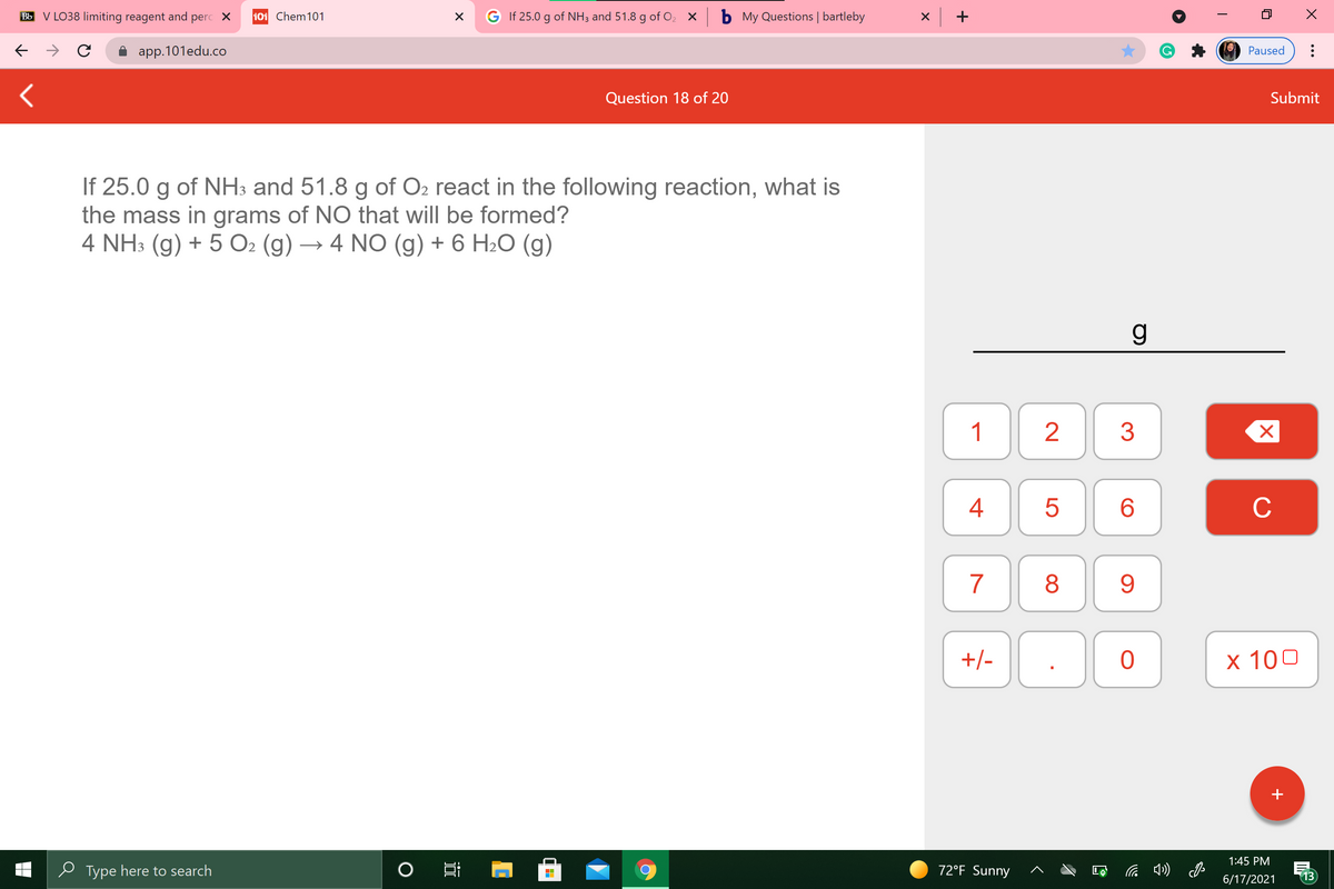 Bb V LO38 limiting reagent and
perc X
101 Chem101
G If 25.0 g of NH3 and 51.8 g of O2 x b My Questions | bartleby
x +
app.101edu.co
Paused
Question 18 of 20
Submit
If 25.0 g of NH3 and 51.8 g of O2 react in the following reaction, what is
the mass in grams of NO that will be formed?
4 NH3 (g) + 5 O2 (g) → 4 NO (g) + 6 H2O (g)
g
1
3
4
C
7
9
+/-
х 100
+
1:45 PM
e Type here to search
72°F Sunny
13
6/17/2021
CO
LO
00
