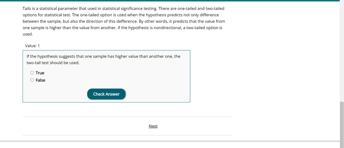 Tails is a statistical parameter that used in statistical significance testing. There are one-tailed and two-tailed
options for statistical test. The one-tailed option is used when the hypothesis predicts not only difference
between the sample, but also the direction of this defference. By other words, it predicts that the value from
one sample is higher than the value from another. If the hypothesis is nondirectional, a two-tailed option is
used.
Value: 1
If the hypothesis suggests that one sample has higher value than another one, the
two-tail test should be used.
True
False
Check Answer
Next