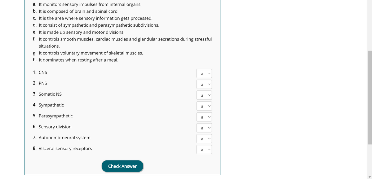 a. It monitors sensory impulses from internal organs.
b. It is composed of brain and spinal cord
c. It is the area where sensory information gets processed.
d. It consist of sympathetic and parasympathetic subdivisions.
e. It is made up sensory and motor divisions.
f. It controls smooth muscles, cardiac muscles and glandular secretions during stressful
situations.
g. It controls voluntary movement of skeletal muscles.
h. It dominates when resting after a meal.
1. CNS
2. PNS
3. Somatic NS
4. Sympathetic
5. Parasympathetic
6. Sensory division
7. Autonomic neural system
8. Visceral sensory receptors
Check Answer
a
a
a
a
a
a
a
ល.
a
>
<
<
<
<
<
