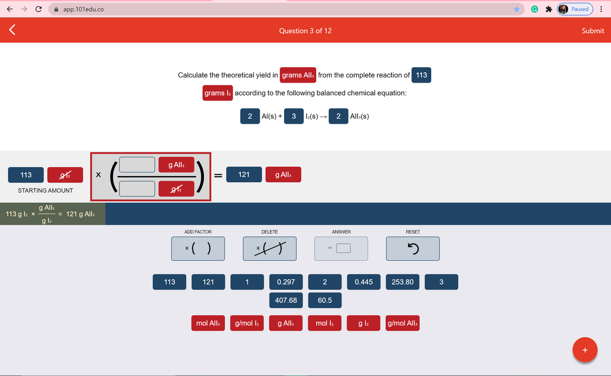 app.101edu.co
Paused
Question 3 of 12
Submit
Calculate the theoretical yield in grams All: from the complete reaction of 113
grams l2 according to the following balanced chemical equation:
2 Al(s) +
3 12(s) →
2 All:(s)
g Alls
113
X
121
g All:
STARTING AMOUNT
g Alls
= 121 g All:
g l2
113 g l2 x
ADD FACTOR
DELETE
ANSWER
RESET
*( )
=
113
121
1
0.297
2
0.445
253.80
3
407.68
60.5
mol Alls
g/mol l2
g Alls
mol l2
g l2
g/mol Alls
+
