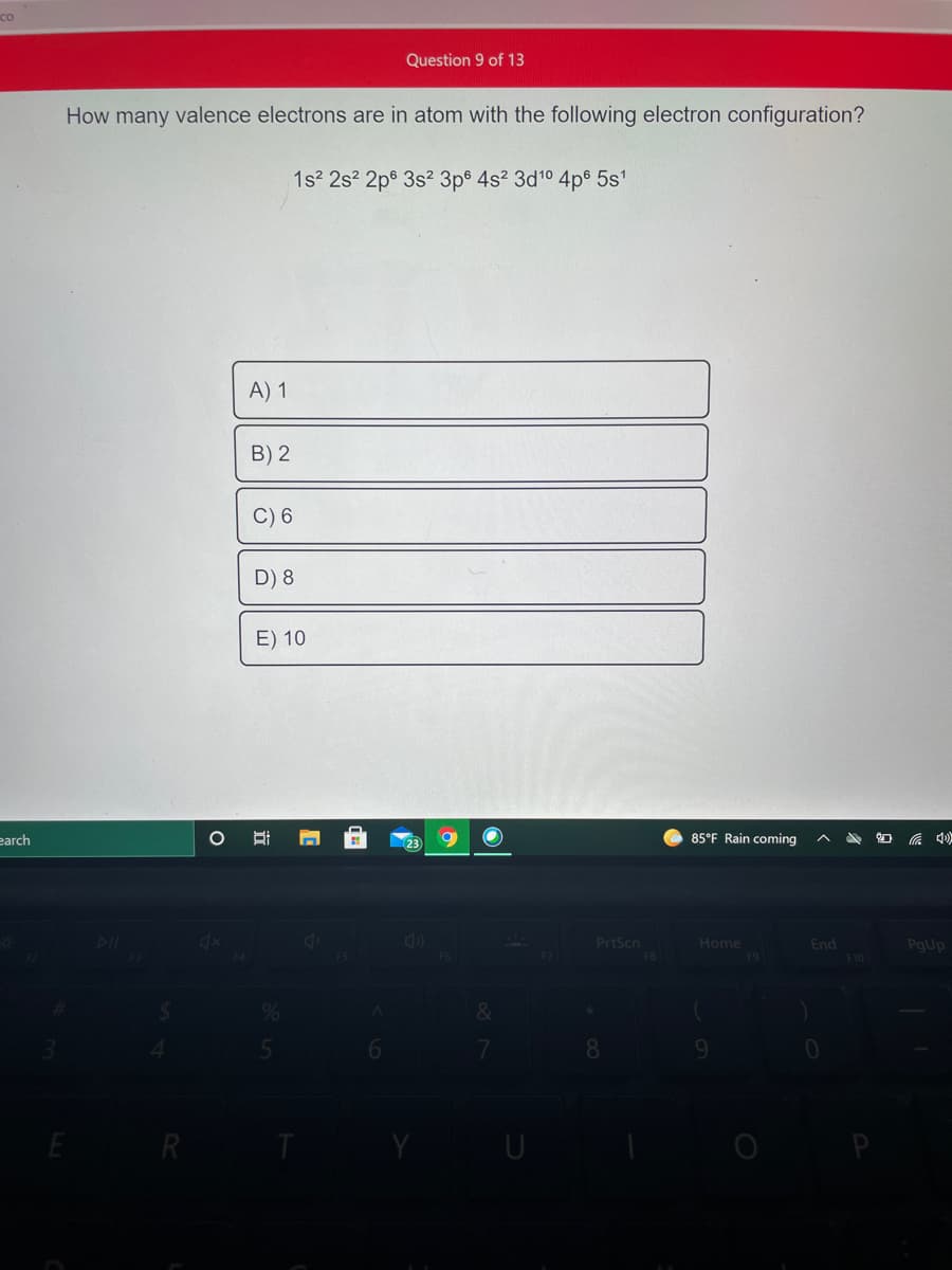co
Question 9 of 13
How many valence electrons are in atom with the following electron configuration?
1s 2s? 2ps 3s? 3p$ 4s? 3d10 4p6 5s1
A) 1
B) 2
C) 6
D) 8
E) 10
earch
85°F Rain coming
PrtScn
Home
End
PgUp
F9
F10
8.
R
