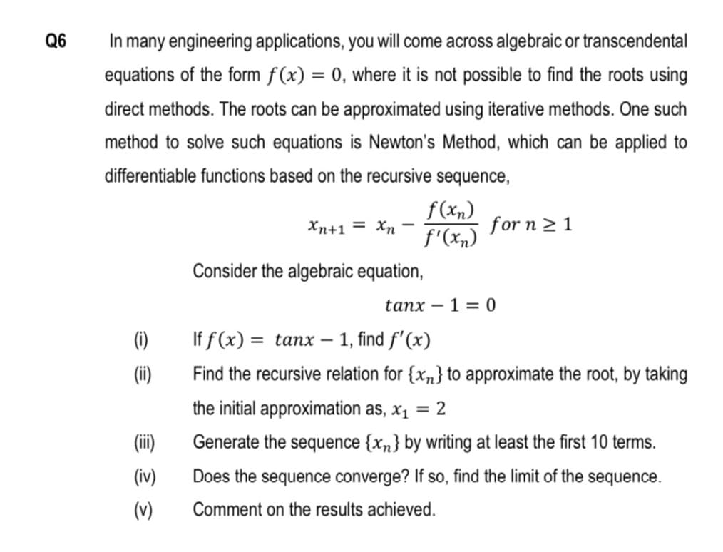 Q6
In many engineering applications, you will come across algebraic or transcendental
equations of the form f(x) = 0, where it is not possible to find the roots using
direct methods. The roots can be approximated using iterative methods. One such
method to solve such equations is Newton's Method, which can be applied to
differentiable functions based on the recursive sequence,
f(xn)
f'(xn)
Xn+1 = Xn -
for n 2 1
Consider the algebraic equation,
tanx – 1 = 0
(1)
If f (x) = tanx –
1, find f'(x)
(ii)
Find the recursive relation for {xn} to approximate the root, by taking
the initial approximation as, x1
2
(ii)
Generate the sequence {xn} by writing at least the first 10 terms.
(iv)
Does the sequence converge? If so, find the limit of the sequence.
(v)
Comment on the results achieved.
