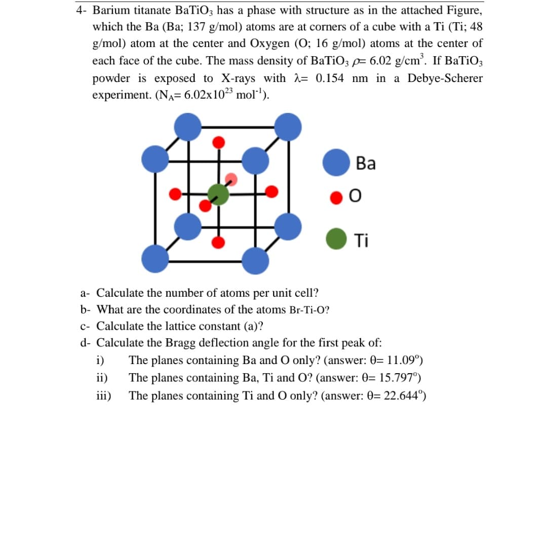 4- Barium titanate BaTiO3 has a phase with structure as in the attached Figure,
which the Ba (Ba; 137 g/mol) atoms are at corners of a cube with a Ti (Ti; 48
g/mol) atom at the center and Oxygen (O; 16 g/mol) atoms at the center of
each face of the cube. The mass density of BaTiO3 p= 6.02 g/cm³. If BaTiO3
powder is exposed to X-rays with = 0.154 nm in a Debye-Scherer
experiment. (NA= 6.02x10²³ mol-¹).
#
a- Calculate the number of atoms per unit cell?
b- What are the coordinates of the atoms Br-Ti-O?
Ba
O
i)
ii)
iii)
Ti
c- Calculate the lattice constant (a)?
d- Calculate the Bragg deflection angle for the first peak of:
The planes containing Ba and O only? (answer: 0= 11.09⁰)
The planes containing Ba, Ti and O? (answer: 0= 15.797°)
The planes containing Ti and O only? (answer: 0= 22.644°)