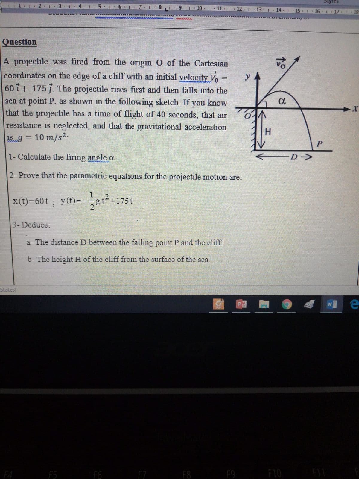 2.1
3 1 4 |:5 1
9 1 10 | 11 | 12 13 1
11 12 | 13 14 15. 16 17 1 18
Question
A projectile was fired from the origin 0 of the Cartesian
coordinates on the edge of a cliff with an initial velocity V =
60 + 175 . The projectile rises first and then falls into the
sea at point P, as shown in the following sketch. If you know
that the projectile has a time of flight of 40 seconds, that air
resistance is neglected, and that the gravitational acceleration
y 4
a
H.
1S 9
310 m
/s²:
1- Calculate the firing angle a.
D->
2- Prove that the parametric equations for the projectile motion are:
x(t)=60t ; -gt+1
y (t)=
2.
+175t
3- Deduce:
a- The distance D between the falling point P and the cliff
b- The height H of the cliff from the surface of the sea.
States
F4
F5
F6
F7
F8
F9
F10
F11
