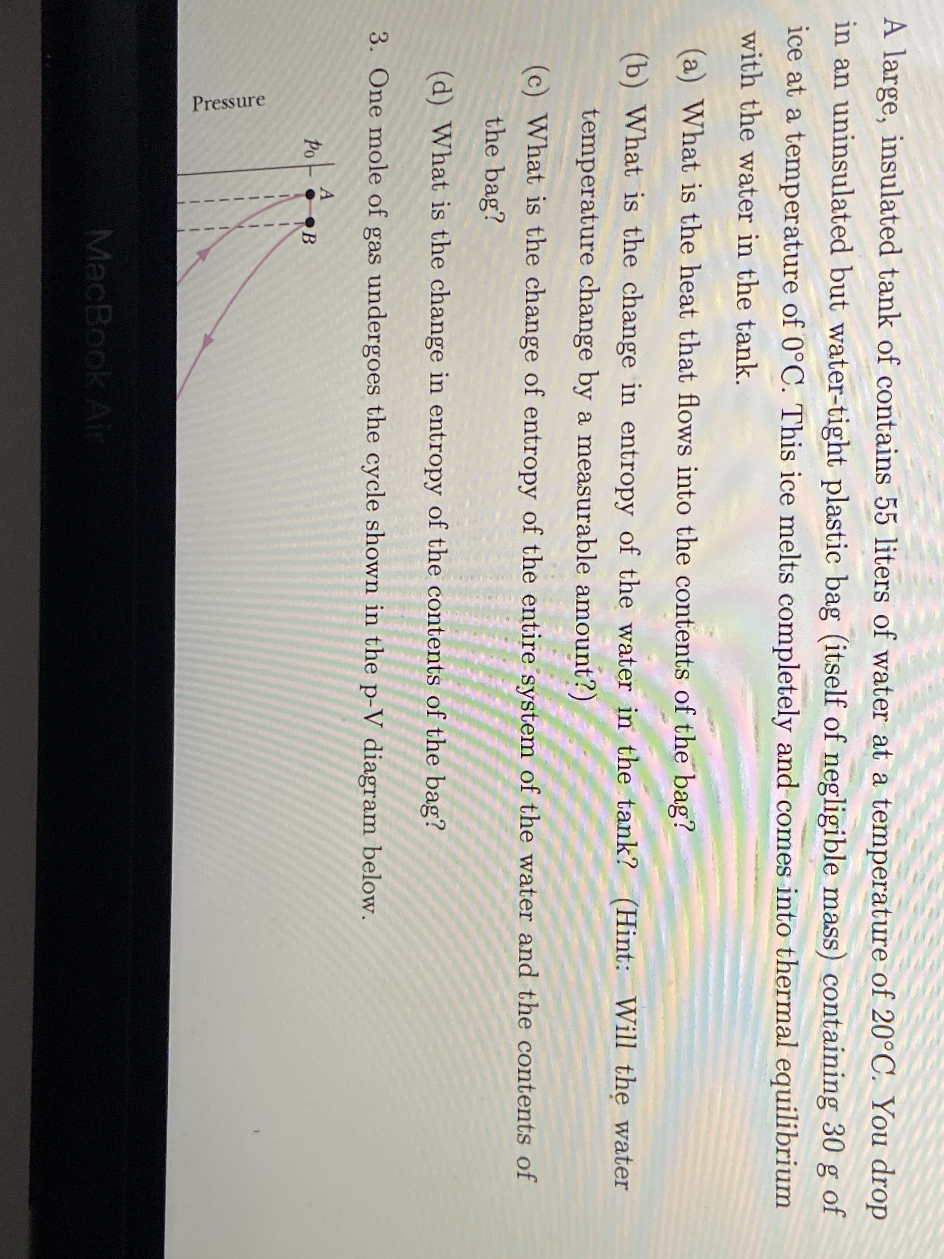 A large, insulated tank of contains 55 liters of water at a temperature of 20°C. You drop
in an uninsulated but water-tight plastic bag (itself of negligible mass) containing 30 g of
ice at a temperature of 0°C. This ice melts completely and comes into thermal equilibrium
with the water in the tank.
(a) What is the heat that flows into the contents of the bag?
(b) What is the change in entropy of the water in the tank? (Hint: Will thẹ water
temperature change by a measurable amount?)
(c) What is the change of entropy of the entire system of the water and the contents of
the bag?
(d) What is the change in entropy of the contents of the bag?
3. One mole of gas undergoes the cycle shown in the p-V diagram below.
Po
MacBook Air
Pressure
