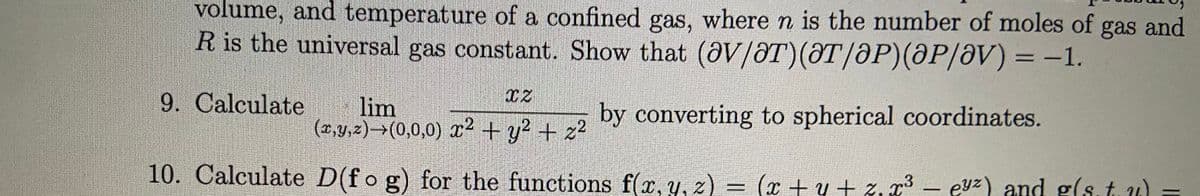 volume, and temperature of a confined gas, where n is the number of moles of gas and
R is the universal gas constant. Show that (aV/ƏT)(ƏT/ƏP)(@P/ƏV) = –1.
9. Calculate
lim
(0,y,2)→(0,0,0) ? + y? + z2
by converting to spherical coordinates.
10. Calculate D(fo g) for the functions f(x,y, z) = (x + y + z,
x³ – eyz) and g(s.t.u) =
