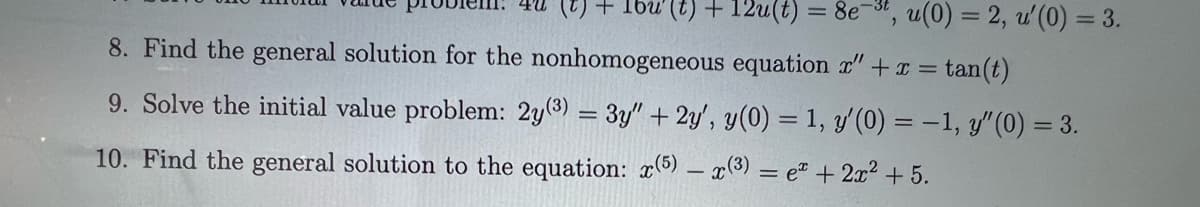 (t) + [bu' (t) + 12u(t) = 8e
8. Find the general solution for the nonhomogeneous equation " + x =tan(t)
9. Solve the initial value problem: 2y(3) = 3y" + 2y', y(0) = 1, y'(0) = -1, y" (0) = 3.
10. Find the general solution to the equation: x(5) x(3) = e + 2x² +5.
u(0) = 2, u'(0) = 3.