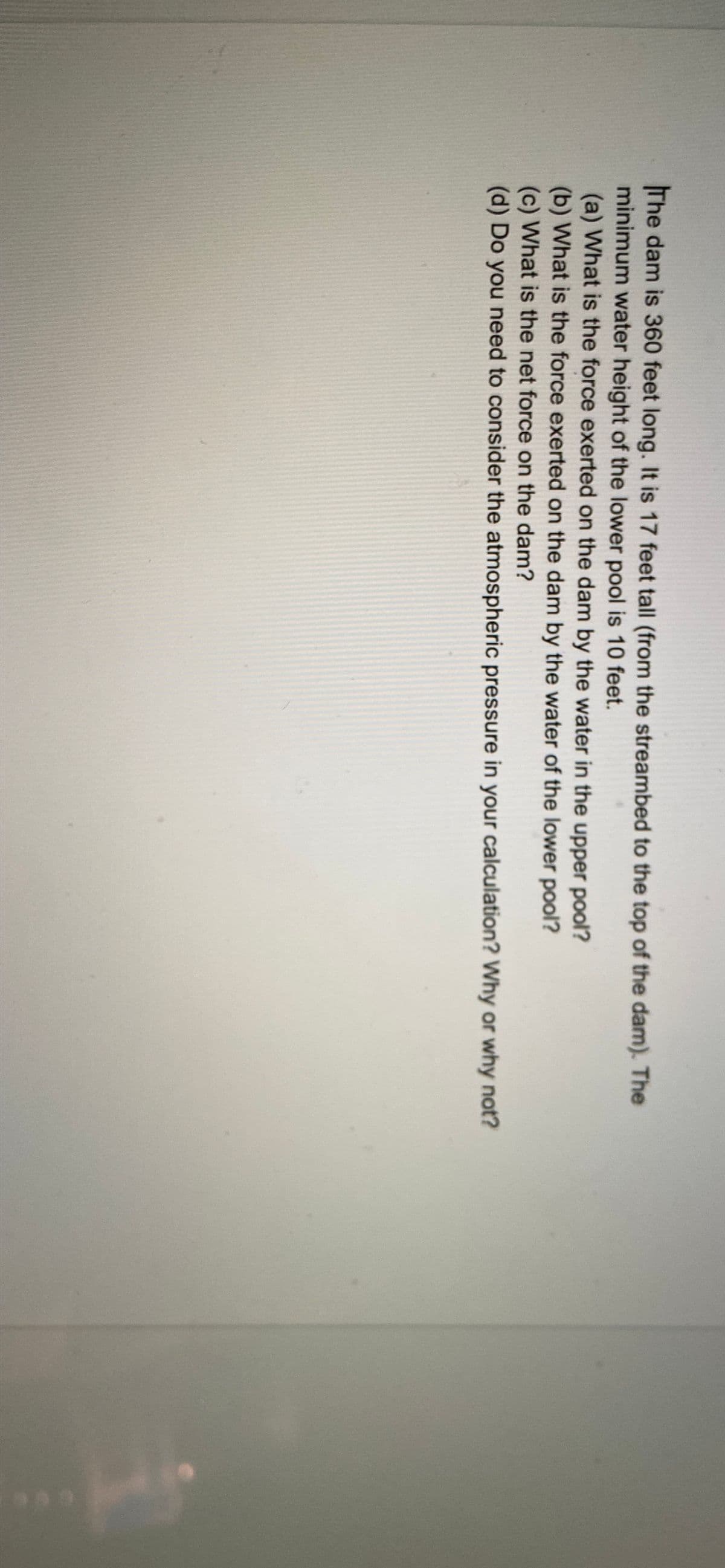 The dam is 360 feet long. It is 17 feet tall (from the streambed to the top of the dam). The
minimum water height of the lower pool is 10 feet.
(a) What is the force exerted on the dam by the water in the upper pool?
(b) What is the force exerted on the dam by the water of the lower pool?
(c) What is the net force on the dam?
(d) Do you need to consider the atmospheric pressure in your calculation? Why or why not?
