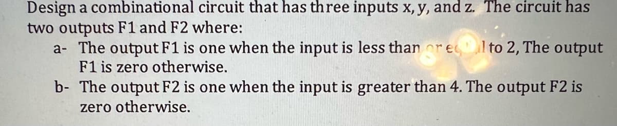 Design a combinational circuit that has three inputs x, y, and z. The circuit has
two outputs F1 and F2 where:
a- The output F1 is one when the input is less than ec l to 2, The output
F1 is zero otherwise.
b- The output F2 is one when the input is greater than 4. The output F2 is
zero otherwise.