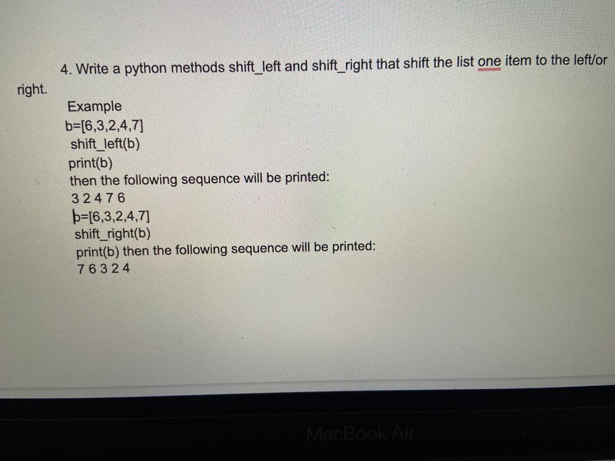 4. Write a python methods shift left and shift right that shift the list one item to the left/or
right.
Example
b3[6,3,2,4,7]
shift_left(b)
print(b)
then the following sequence will be printed:
32476
b=[6,3,2,4,7]
shift_right(b)
print(b) then the following sequence will be printed:
76324
MacBook Air
