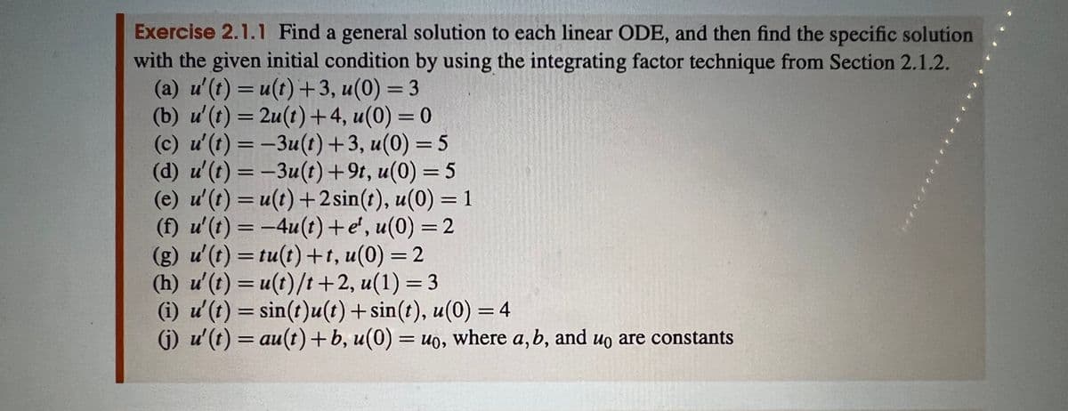 Exercise 2.1.1 Find a general solution to each linear ODE, and then find the specific solution
with the given initial condition by using the integrating factor technique from Section 2.1.2.
(a) u' (t) = u(t) +3, u(0) = 3
(b) u' (t) = 2u(t) +4, u(0) = 0
(c) u' (t) = −3u(t) +3, u(0) = 5
(d) u' (t) = -3u(t) +9t, u(0) = 5
(e) u' (t) = u(t) + 2 sin(t), u(0) = 1
(f) u'(t) = −4u(t) + e¹, u(0) = 2
(g) u' (t) = tu(t) +t, u(0) = 2
(h) u' (t) = u(t)/t+2, u(1) = 3
(i) u' (t) = sin(t)u(t) + sin(t), u(0) = 4
(j) u'(t) = au(t) + b, u(0) = uo, where a, b, and uo are constants