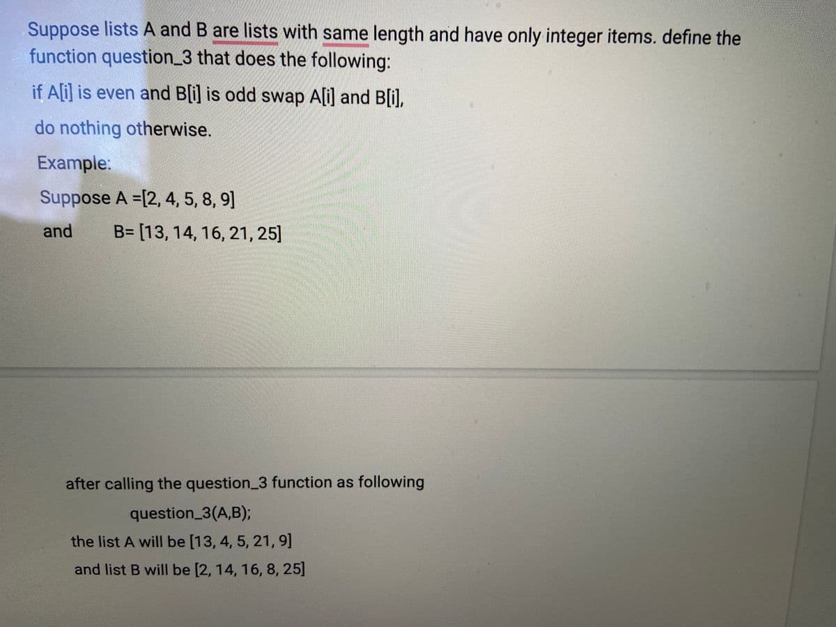 Suppose lists A and B are lists with same length and have only integer items. define the
function question_3 that does the following:
if Ali] is even and B[i] is odd swap A[i] and B[i),
do nothing otherwise.
Example:
Suppose A =[2, 4, 5, 8, 9]
and
B= [13, 14, 16, 21, 25]
after calling the question_3 function as following
question_3(A,B);
the list A will be [13, 4, 5, 21, 9]
and list B will be [2, 14, 16, 8, 25]
