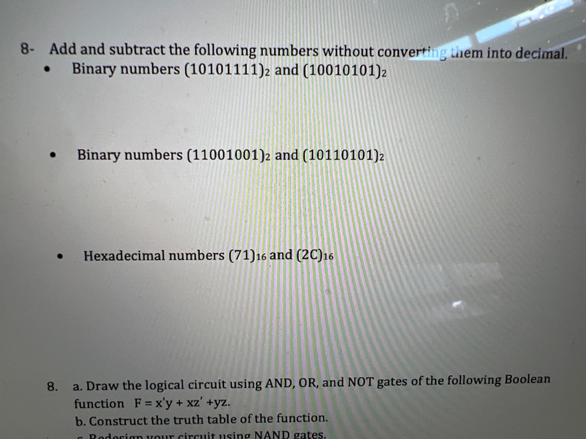 8- Add and subtract the following numbers without converting them into decimal.
Binary numbers (10101111)2 and (10010101)2
●
●
●
Binary numbers (11001001)2 and (10110101) 2
Hexadecimal numbers (71) 16 and (2C)16
8.
a. Draw the logical circuit using AND, OR, and NOT gates of the following Boolean
function F = x'y + xz' +yz.
b. Construct the truth table of the function.
Redesign your circuit using NAND gates.