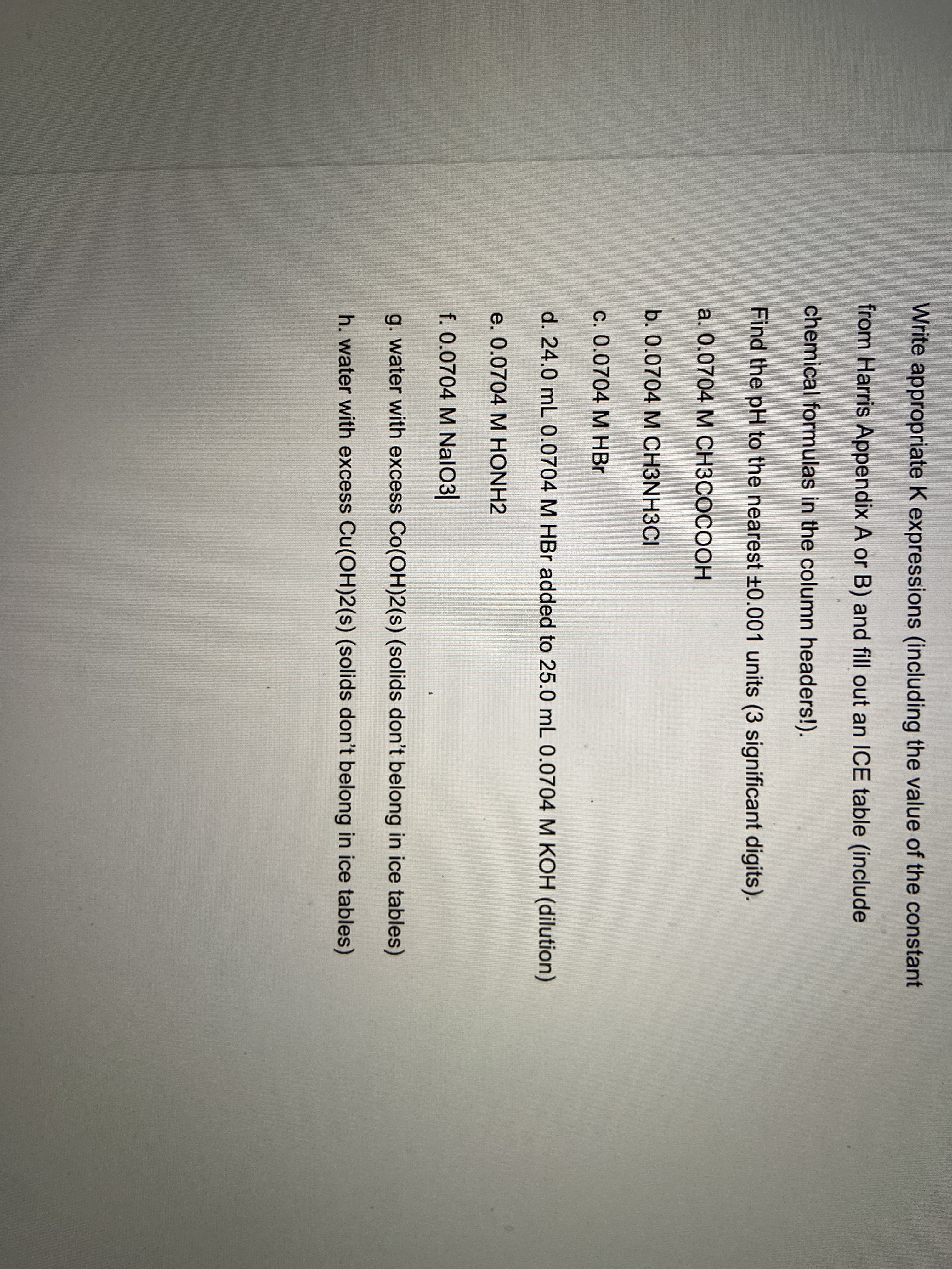 Write appropriate K expressions (including the value of the constant
from Harris Appendix A or B) and fill out an ICE table (include
chemical formulas in the column headers!).
Find the pH to the nearest +0.001 units (3 significant digits).
a. 0.0704 М СНЗСОСООН
b. 0.0704 M CH3NH3CI
c. 0.0704 M HBr
d. 24.0 mL 0.0704 M HBr added to 25.0 mL 0.0704 M KOH (dilution)
e. 0.0704 M HONH2
f. 0.0704 M NalO3
g. water with excess Co(OH)2(s) (solids don't belong in ice tables)
h. water with excess Cu(OH)2(s) (solids don't belong in ice tables)
