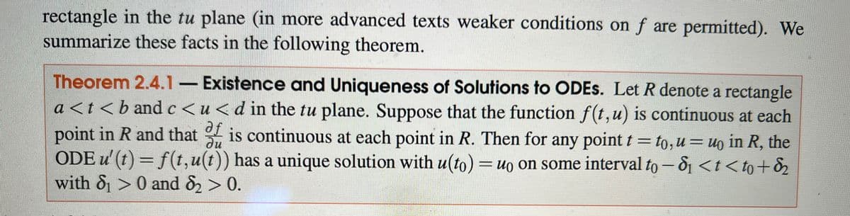 rectangle in the tu plane (in more advanced texts weaker conditions on f are permitted). We
summarize these facts in the following theorem.
Theorem 2.4.1 - Existence and Uniqueness of Solutions to ODES. Let R denote a rectangle
a<t<b and c <u<d in the tu plane. Suppose that the function f(t, u) is continuous at each
point in R and that is continuous at each point in R. Then for any point t = to, u = uo in R, the
af
ди
ODE u' (t) = f(t,u(t)) has a unique solution with u(to) = uo on some interval to -8 <t<to + ₂
with 8₁> 0 and 8₂ > 0.