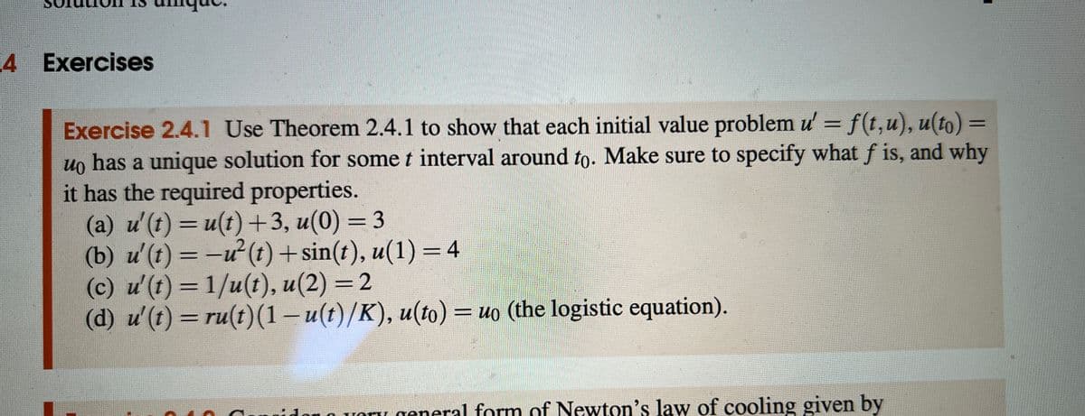 4 Exercises
Exercise 2.4.1 Use Theorem 2.4.1 to show that each initial value problem u' = f(t,u), u(to) =
uo has a unique solution for some t interval around to. Make sure to specify what f is, and why
it has the required properties.
(a) u'(t) = u(t)+3, u(0) = 3
(b) u'(t)=-u²(t) + sin(t), u(1) = 4
(c) u'(t)=1/u(t), u(2) = 2
(d) u' (t) = ru(t) (1-u(t)/K), u(to) = uo (the logistic equation).
oro very general form of Newton's law of cooling given by